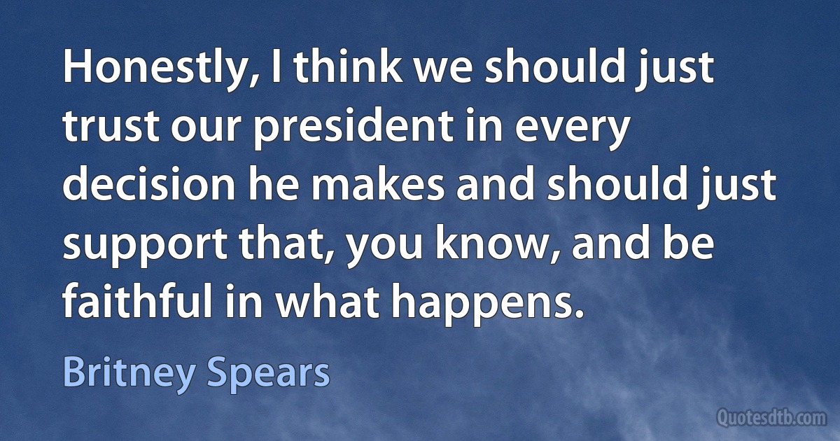 Honestly, I think we should just trust our president in every decision he makes and should just support that, you know, and be faithful in what happens. (Britney Spears)