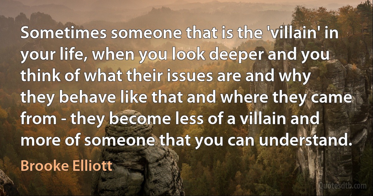 Sometimes someone that is the 'villain' in your life, when you look deeper and you think of what their issues are and why they behave like that and where they came from - they become less of a villain and more of someone that you can understand. (Brooke Elliott)