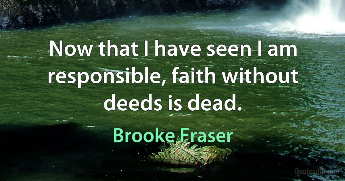 Now that I have seen I am responsible, faith without deeds is dead. (Brooke Fraser)