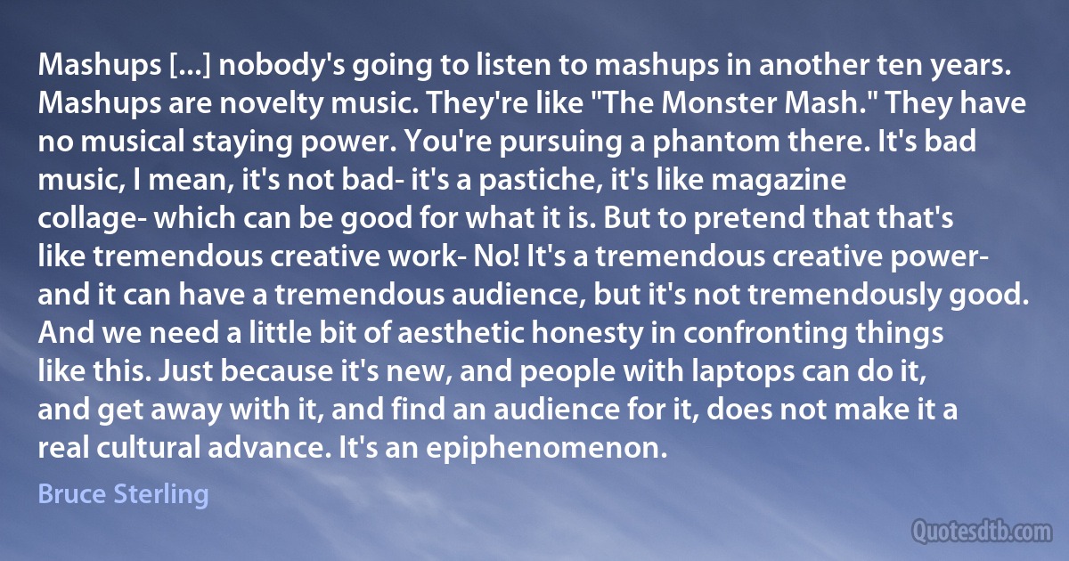 Mashups [...] nobody's going to listen to mashups in another ten years. Mashups are novelty music. They're like "The Monster Mash." They have no musical staying power. You're pursuing a phantom there. It's bad music, I mean, it's not bad- it's a pastiche, it's like magazine collage- which can be good for what it is. But to pretend that that's like tremendous creative work- No! It's a tremendous creative power- and it can have a tremendous audience, but it's not tremendously good. And we need a little bit of aesthetic honesty in confronting things like this. Just because it's new, and people with laptops can do it, and get away with it, and find an audience for it, does not make it a real cultural advance. It's an epiphenomenon. (Bruce Sterling)