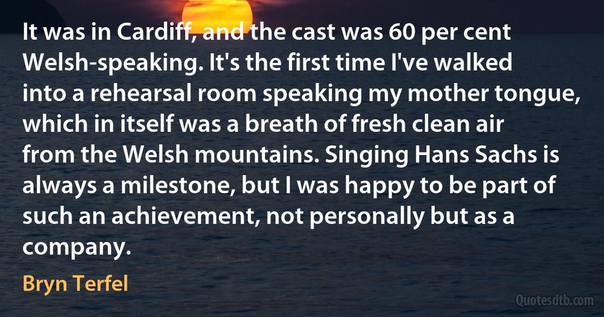 It was in Cardiff, and the cast was 60 per cent Welsh-speaking. It's the first time I've walked into a rehearsal room speaking my mother tongue, which in itself was a breath of fresh clean air from the Welsh mountains. Singing Hans Sachs is always a milestone, but I was happy to be part of such an achievement, not personally but as a company. (Bryn Terfel)