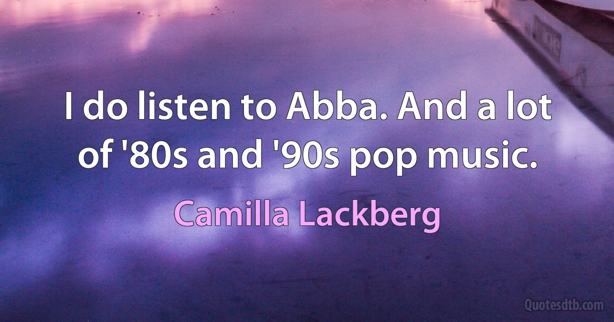 I do listen to Abba. And a lot of '80s and '90s pop music. (Camilla Lackberg)