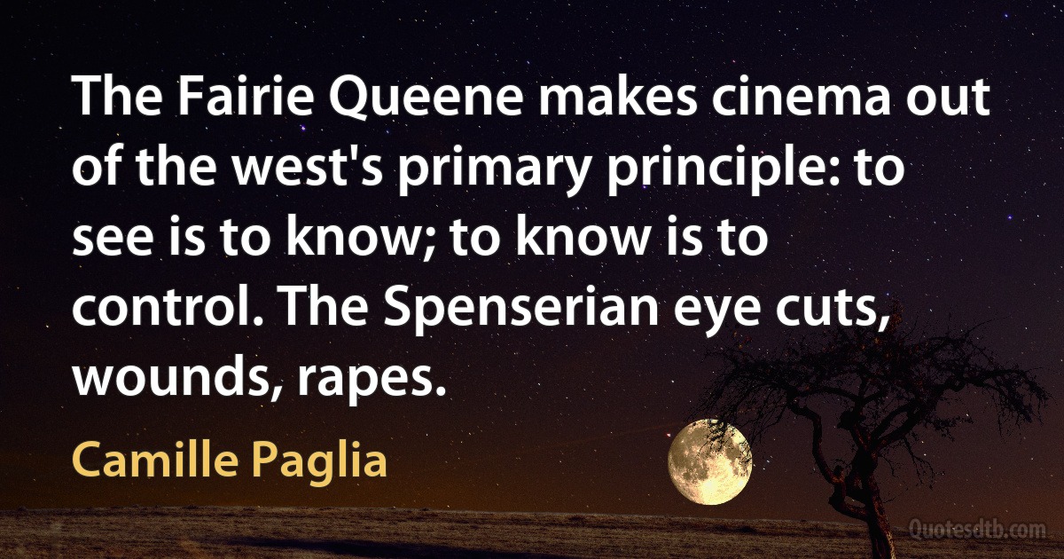 The Fairie Queene makes cinema out of the west's primary principle: to see is to know; to know is to control. The Spenserian eye cuts, wounds, rapes. (Camille Paglia)