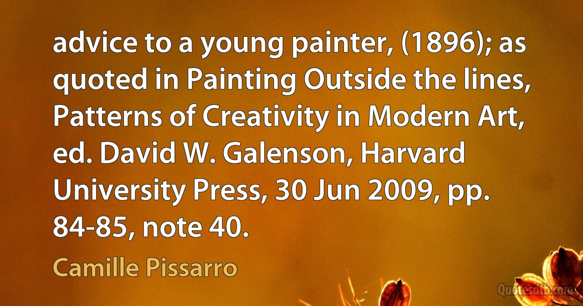 advice to a young painter, (1896); as quoted in Painting Outside the lines, Patterns of Creativity in Modern Art, ed. David W. Galenson, Harvard University Press, 30 Jun 2009, pp. 84-85, note 40. (Camille Pissarro)