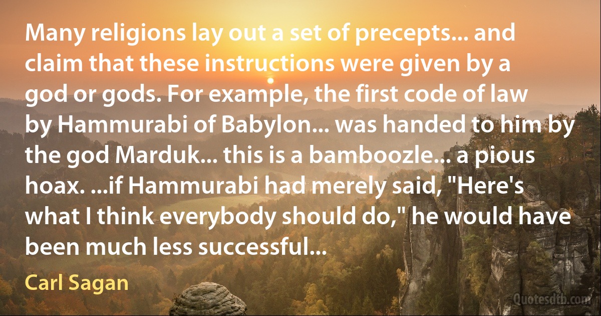 Many religions lay out a set of precepts... and claim that these instructions were given by a god or gods. For example, the first code of law by Hammurabi of Babylon... was handed to him by the god Marduk... this is a bamboozle... a pious hoax. ...if Hammurabi had merely said, "Here's what I think everybody should do," he would have been much less successful... (Carl Sagan)