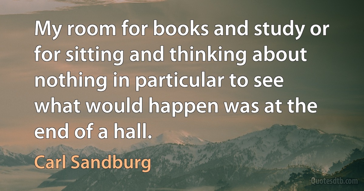 My room for books and study or for sitting and thinking about nothing in particular to see what would happen was at the end of a hall. (Carl Sandburg)