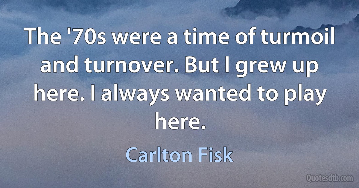 The '70s were a time of turmoil and turnover. But I grew up here. I always wanted to play here. (Carlton Fisk)