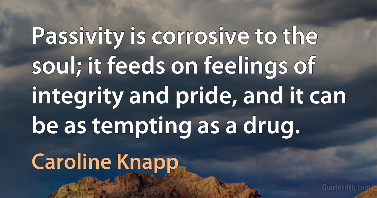 Passivity is corrosive to the soul; it feeds on feelings of integrity and pride, and it can be as tempting as a drug. (Caroline Knapp)