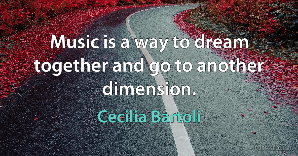 Music is a way to dream together and go to another dimension. (Cecilia Bartoli)