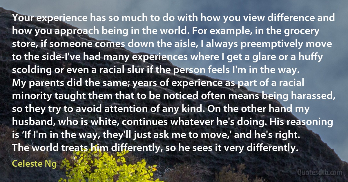 Your experience has so much to do with how you view difference and how you approach being in the world. For example, in the grocery store, if someone comes down the aisle, I always preemptively move to the side-I've had many experiences where I get a glare or a huffy scolding or even a racial slur if the person feels I'm in the way. My parents did the same; years of experience as part of a racial minority taught them that to be noticed often means being harassed, so they try to avoid attention of any kind. On the other hand my husband, who is white, continues whatever he's doing. His reasoning is ‘If I'm in the way, they'll just ask me to move,' and he's right. The world treats him differently, so he sees it very differently. (Celeste Ng)