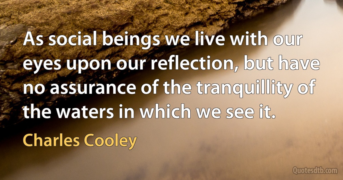 As social beings we live with our eyes upon our reflection, but have no assurance of the tranquillity of the waters in which we see it. (Charles Cooley)