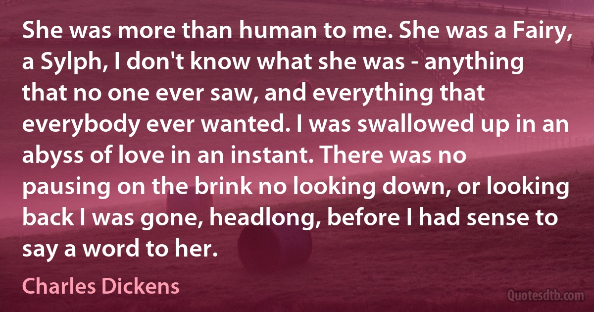 She was more than human to me. She was a Fairy, a Sylph, I don't know what she was - anything that no one ever saw, and everything that everybody ever wanted. I was swallowed up in an abyss of love in an instant. There was no pausing on the brink no looking down, or looking back I was gone, headlong, before I had sense to say a word to her. (Charles Dickens)
