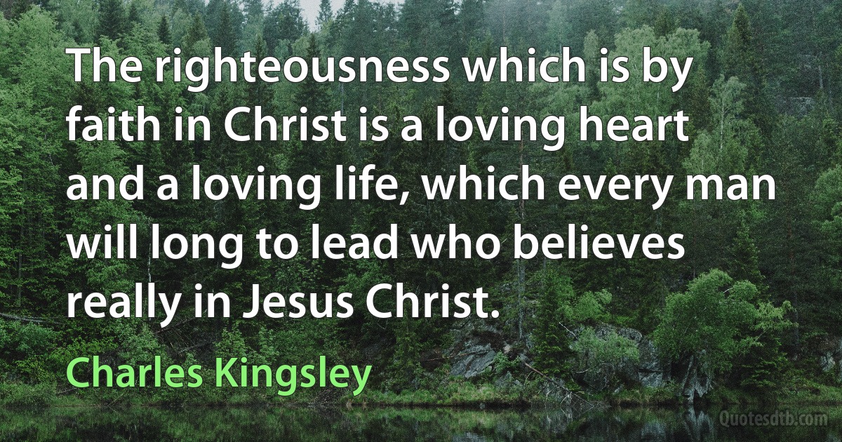 The righteousness which is by faith in Christ is a loving heart and a loving life, which every man will long to lead who believes really in Jesus Christ. (Charles Kingsley)