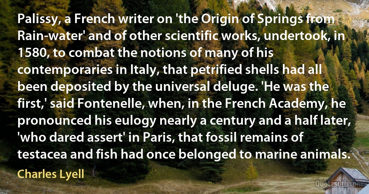 Palissy, a French writer on 'the Origin of Springs from Rain-water' and of other scientific works, undertook, in 1580, to combat the notions of many of his contemporaries in Italy, that petrified shells had all been deposited by the universal deluge. 'He was the first,' said Fontenelle, when, in the French Academy, he pronounced his eulogy nearly a century and a half later, 'who dared assert' in Paris, that fossil remains of testacea and fish had once belonged to marine animals. (Charles Lyell)