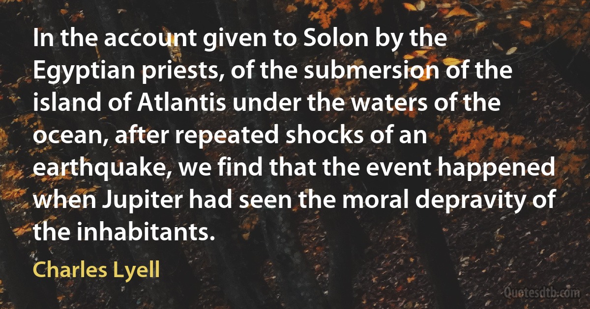 In the account given to Solon by the Egyptian priests, of the submersion of the island of Atlantis under the waters of the ocean, after repeated shocks of an earthquake, we find that the event happened when Jupiter had seen the moral depravity of the inhabitants. (Charles Lyell)