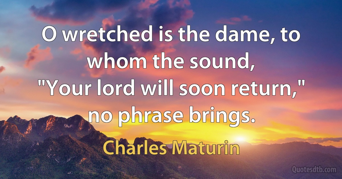 O wretched is the dame, to whom the sound,
"Your lord will soon return," no phrase brings. (Charles Maturin)