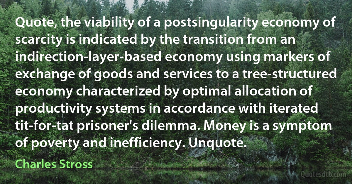 Quote, the viability of a postsingularity economy of scarcity is indicated by the transition from an indirection-layer-based economy using markers of exchange of goods and services to a tree-structured economy characterized by optimal allocation of productivity systems in accordance with iterated tit-for-tat prisoner's dilemma. Money is a symptom of poverty and inefficiency. Unquote. (Charles Stross)