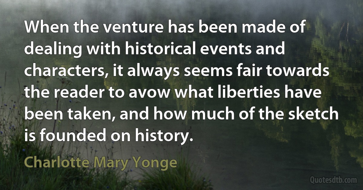 When the venture has been made of dealing with historical events and characters, it always seems fair towards the reader to avow what liberties have been taken, and how much of the sketch is founded on history. (Charlotte Mary Yonge)