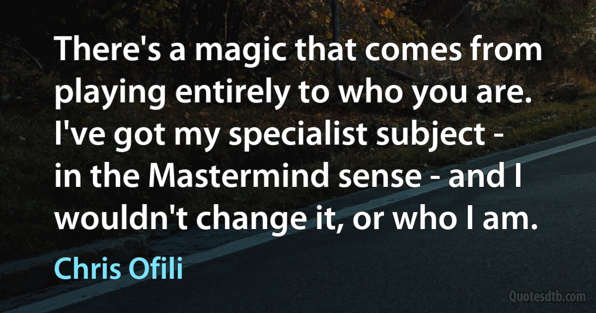 There's a magic that comes from playing entirely to who you are. I've got my specialist subject - in the Mastermind sense - and I wouldn't change it, or who I am. (Chris Ofili)