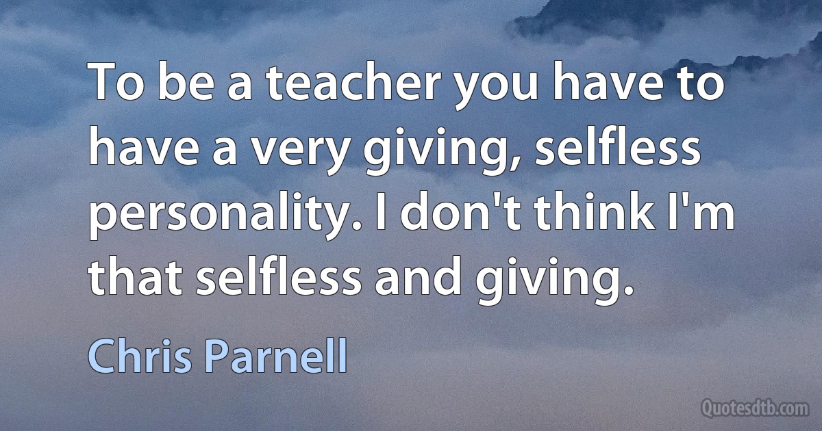 To be a teacher you have to have a very giving, selfless personality. I don't think I'm that selfless and giving. (Chris Parnell)