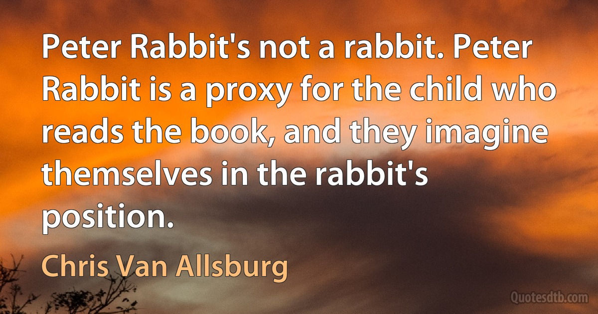 Peter Rabbit's not a rabbit. Peter Rabbit is a proxy for the child who reads the book, and they imagine themselves in the rabbit's position. (Chris Van Allsburg)