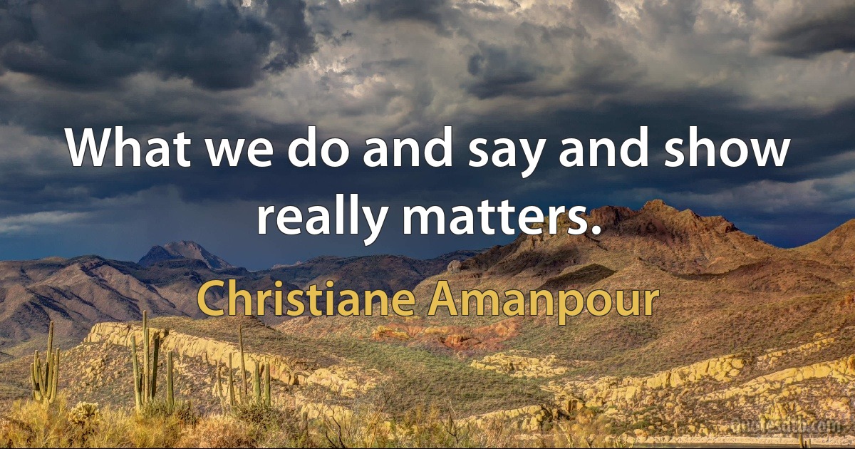 What we do and say and show really matters. (Christiane Amanpour)