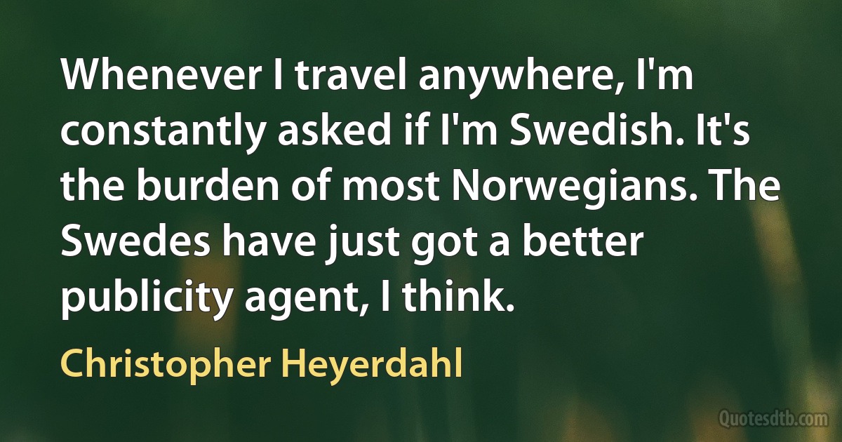 Whenever I travel anywhere, I'm constantly asked if I'm Swedish. It's the burden of most Norwegians. The Swedes have just got a better publicity agent, I think. (Christopher Heyerdahl)