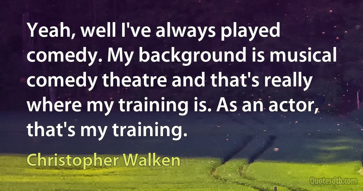 Yeah, well I've always played comedy. My background is musical comedy theatre and that's really where my training is. As an actor, that's my training. (Christopher Walken)