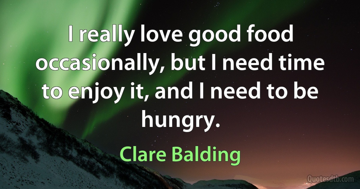 I really love good food occasionally, but I need time to enjoy it, and I need to be hungry. (Clare Balding)