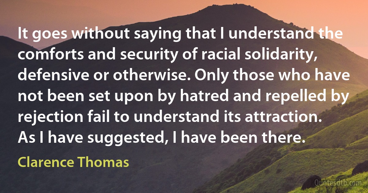 It goes without saying that I understand the comforts and security of racial solidarity, defensive or otherwise. Only those who have not been set upon by hatred and repelled by rejection fail to understand its attraction. As I have suggested, I have been there. (Clarence Thomas)