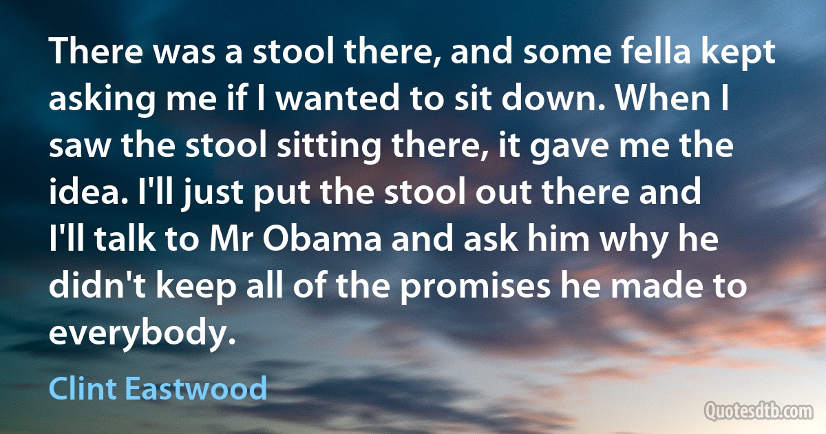 There was a stool there, and some fella kept asking me if I wanted to sit down. When I saw the stool sitting there, it gave me the idea. I'll just put the stool out there and I'll talk to Mr Obama and ask him why he didn't keep all of the promises he made to everybody. (Clint Eastwood)