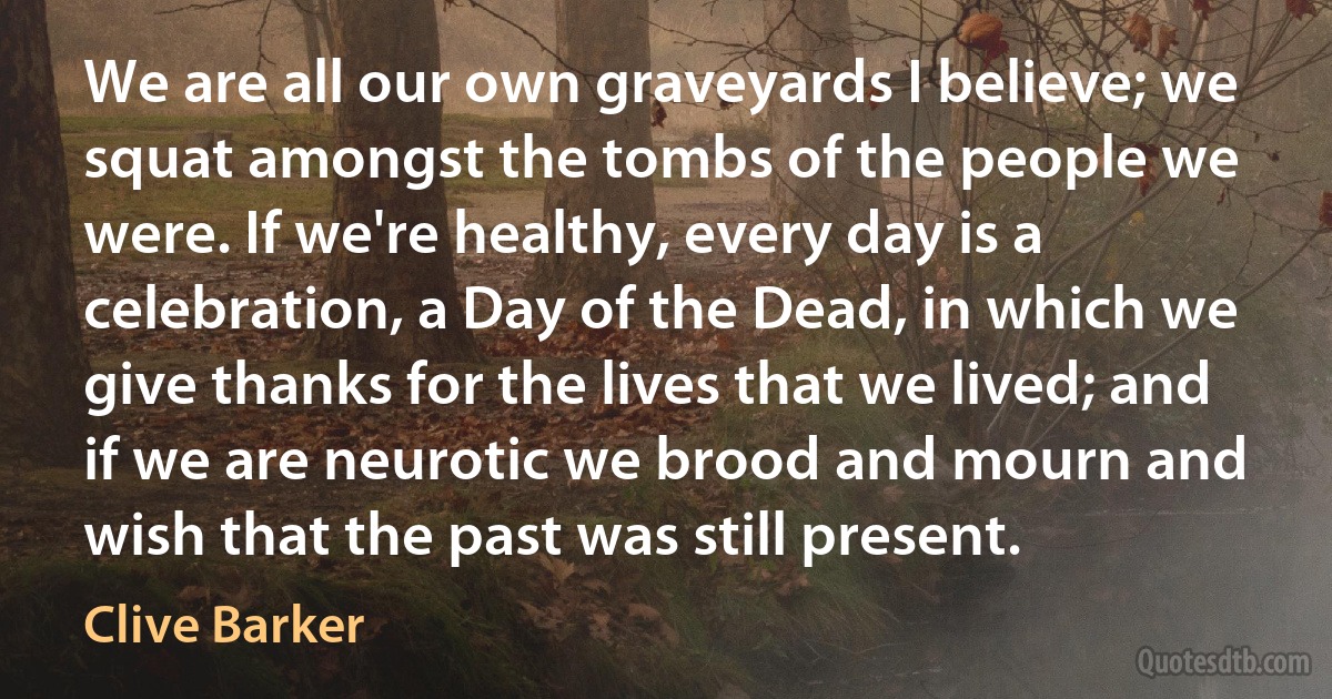 We are all our own graveyards I believe; we squat amongst the tombs of the people we were. If we're healthy, every day is a celebration, a Day of the Dead, in which we give thanks for the lives that we lived; and if we are neurotic we brood and mourn and wish that the past was still present. (Clive Barker)