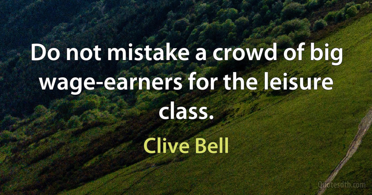 Do not mistake a crowd of big wage-earners for the leisure class. (Clive Bell)