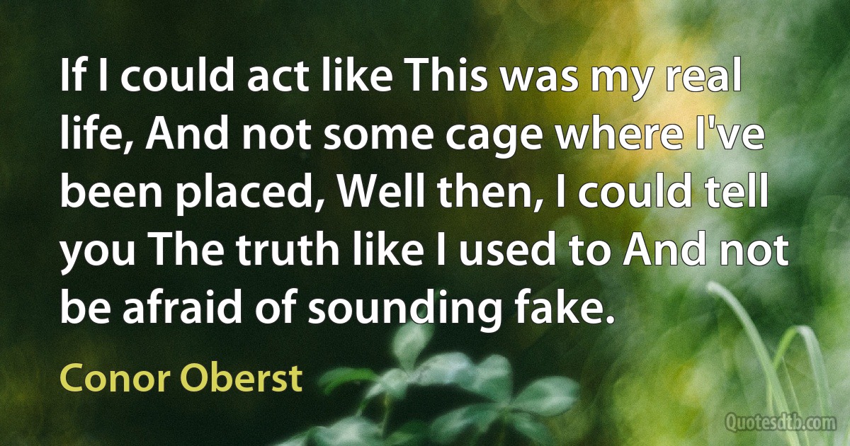 If I could act like This was my real life, And not some cage where I've been placed, Well then, I could tell you The truth like I used to And not be afraid of sounding fake. (Conor Oberst)