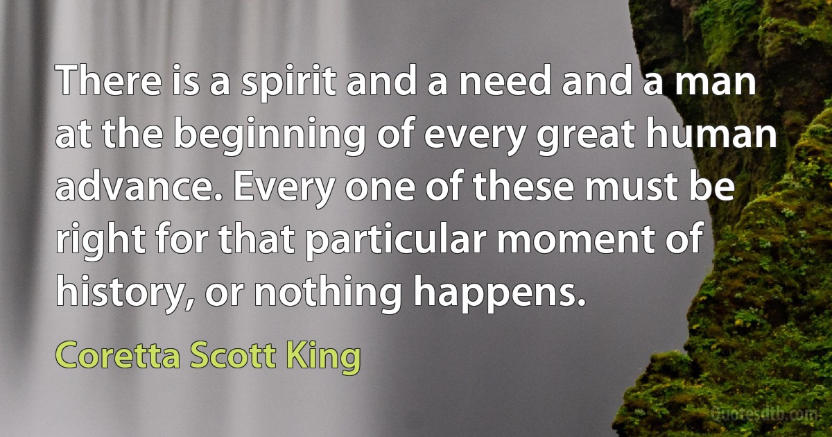 There is a spirit and a need and a man at the beginning of every great human advance. Every one of these must be right for that particular moment of history, or nothing happens. (Coretta Scott King)