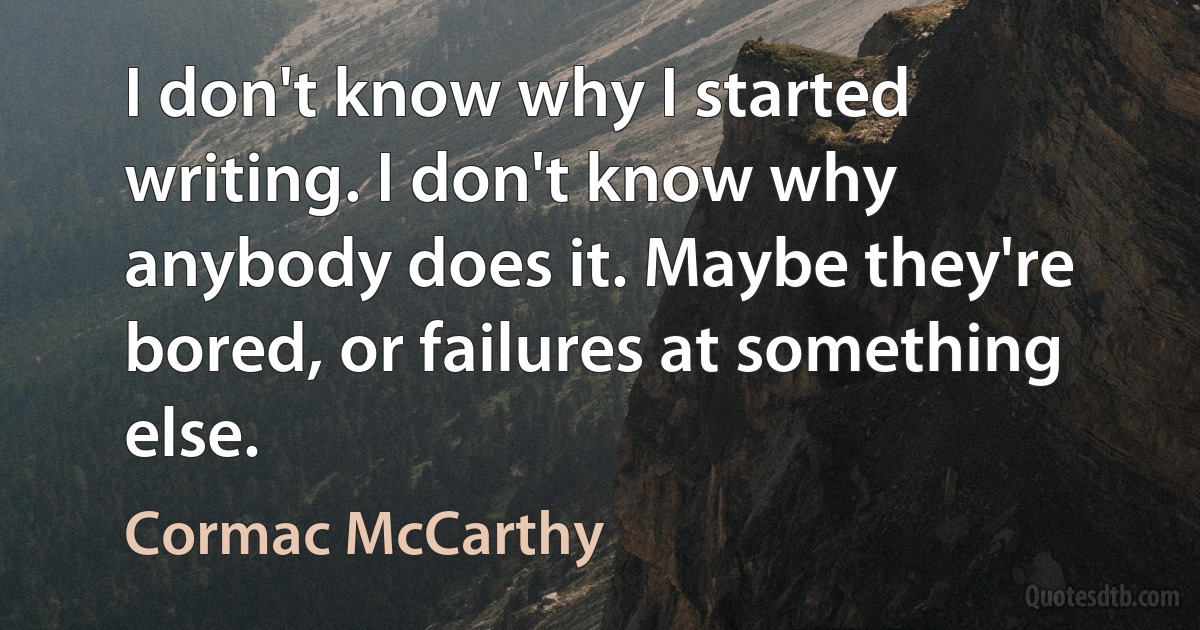 I don't know why I started writing. I don't know why anybody does it. Maybe they're bored, or failures at something else. (Cormac McCarthy)