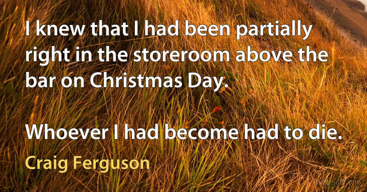 I knew that I had been partially right in the storeroom above the bar on Christmas Day.

Whoever I had become had to die. (Craig Ferguson)