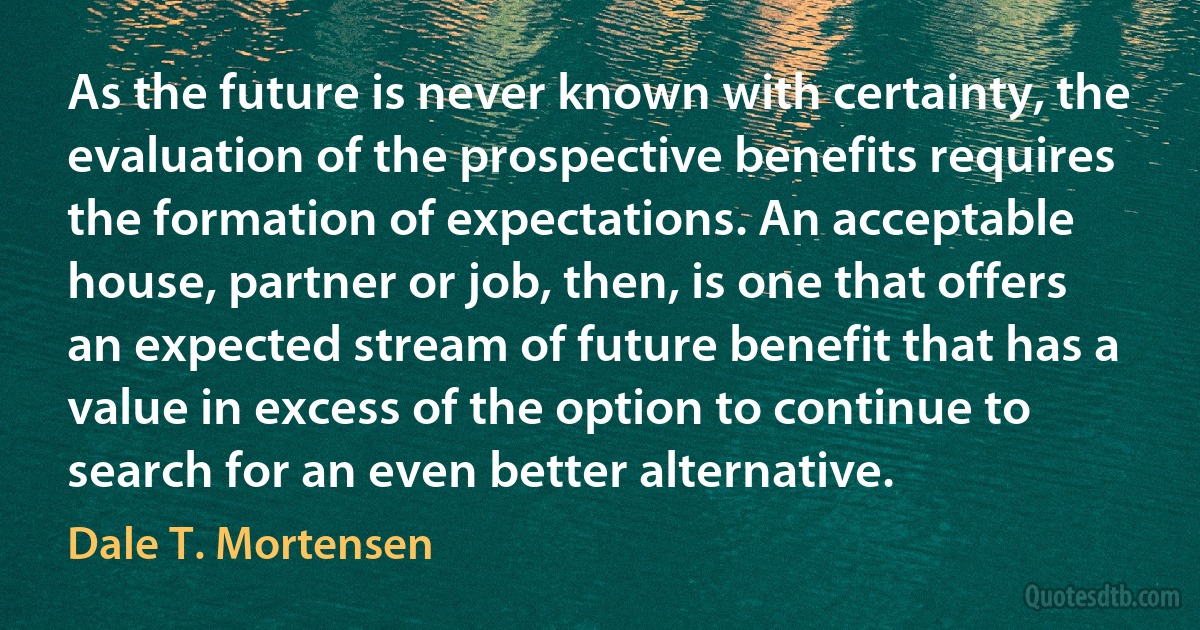 As the future is never known with certainty, the evaluation of the prospective benefits requires the formation of expectations. An acceptable house, partner or job, then, is one that offers an expected stream of future benefit that has a value in excess of the option to continue to search for an even better alternative. (Dale T. Mortensen)