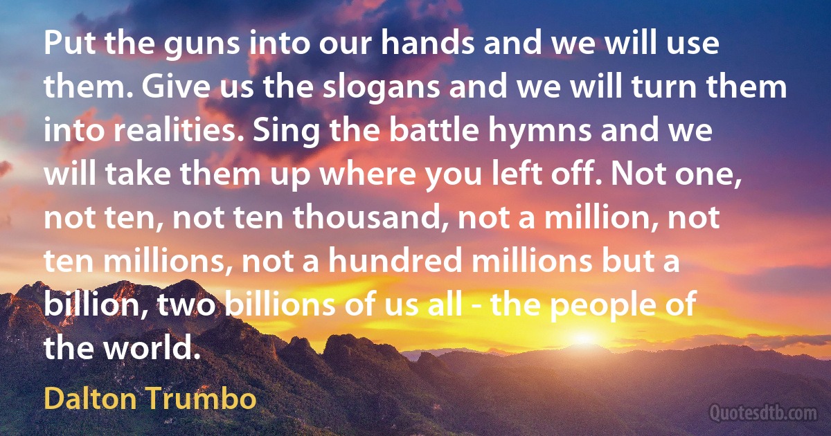 Put the guns into our hands and we will use them. Give us the slogans and we will turn them into realities. Sing the battle hymns and we will take them up where you left off. Not one, not ten, not ten thousand, not a million, not ten millions, not a hundred millions but a billion, two billions of us all - the people of the world. (Dalton Trumbo)