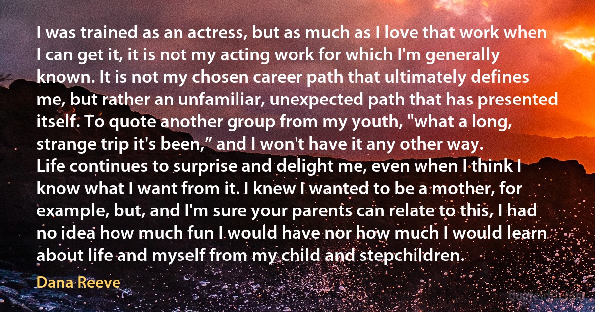 I was trained as an actress, but as much as I love that work when I can get it, it is not my acting work for which I'm generally known. It is not my chosen career path that ultimately defines me, but rather an unfamiliar, unexpected path that has presented itself. To quote another group from my youth, "what a long, strange trip it's been,” and I won't have it any other way.
Life continues to surprise and delight me, even when I think I know what I want from it. I knew I wanted to be a mother, for example, but, and I'm sure your parents can relate to this, I had no idea how much fun I would have nor how much I would learn about life and myself from my child and stepchildren. (Dana Reeve)