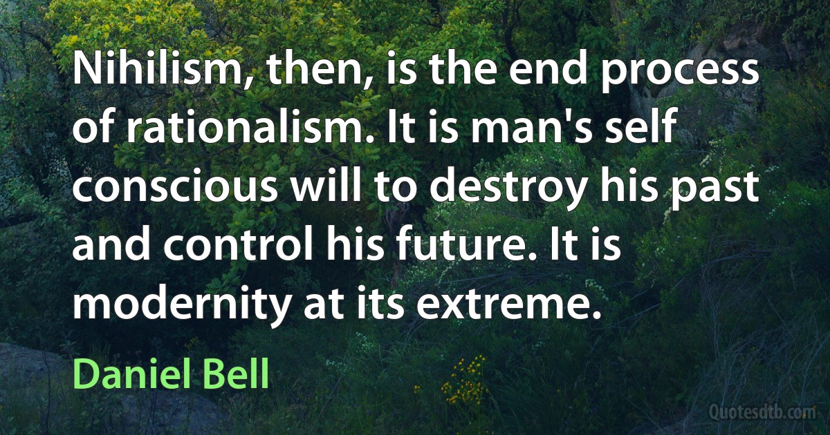 Nihilism, then, is the end process of rationalism. It is man's self conscious will to destroy his past and control his future. It is modernity at its extreme. (Daniel Bell)