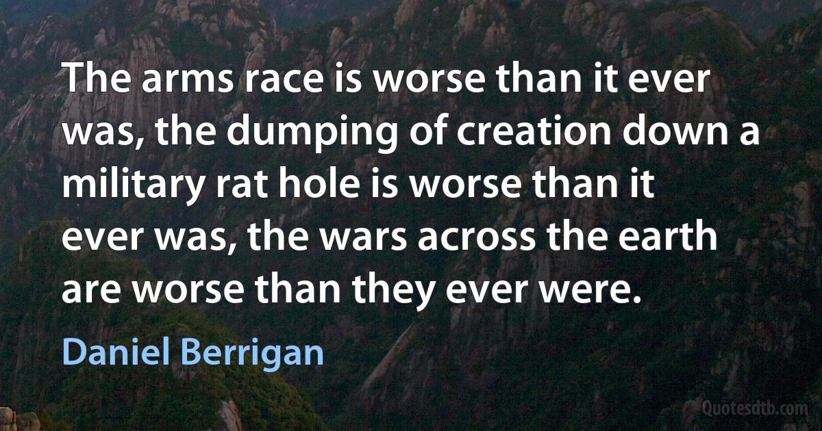 The arms race is worse than it ever was, the dumping of creation down a military rat hole is worse than it ever was, the wars across the earth are worse than they ever were. (Daniel Berrigan)