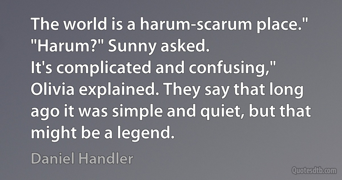 The world is a harum-scarum place."
"Harum?" Sunny asked.
It's complicated and confusing," Olivia explained. They say that long ago it was simple and quiet, but that might be a legend. (Daniel Handler)