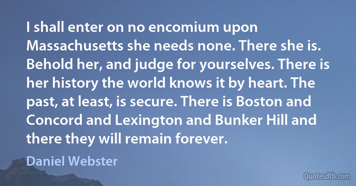 I shall enter on no encomium upon Massachusetts she needs none. There she is. Behold her, and judge for yourselves. There is her history the world knows it by heart. The past, at least, is secure. There is Boston and Concord and Lexington and Bunker Hill and there they will remain forever. (Daniel Webster)