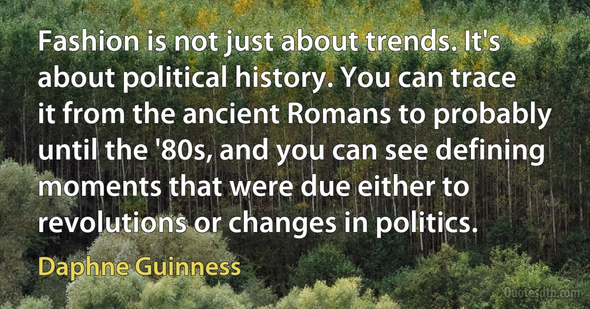 Fashion is not just about trends. It's about political history. You can trace it from the ancient Romans to probably until the '80s, and you can see defining moments that were due either to revolutions or changes in politics. (Daphne Guinness)