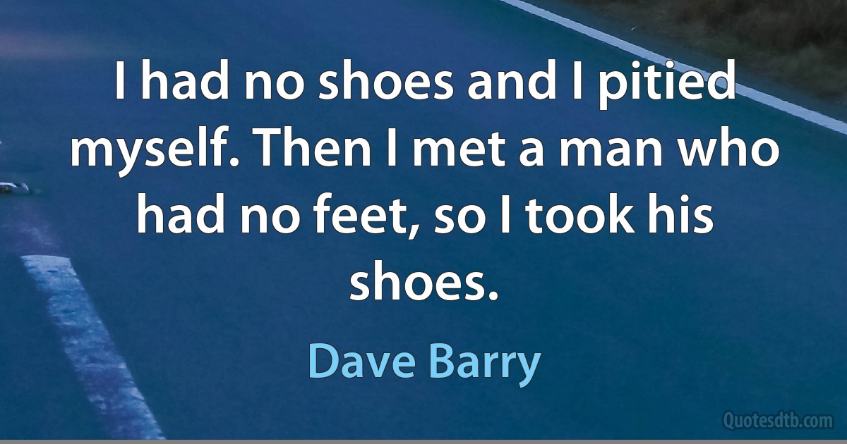 I had no shoes and I pitied myself. Then I met a man who had no feet, so I took his shoes. (Dave Barry)