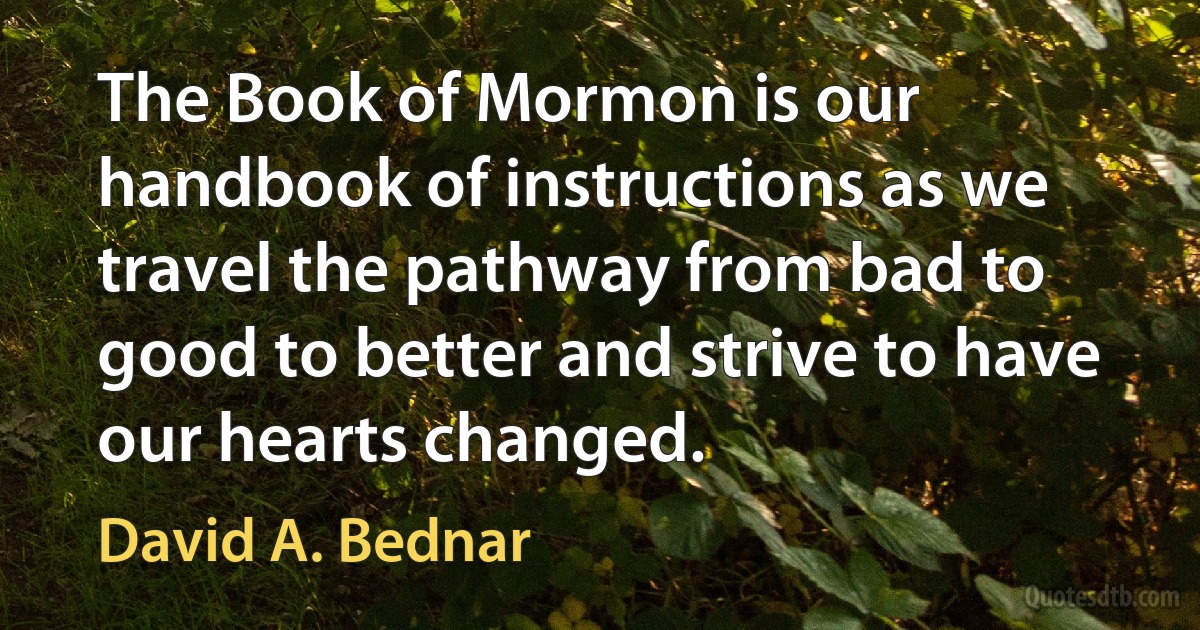 The Book of Mormon is our handbook of instructions as we travel the pathway from bad to good to better and strive to have our hearts changed. (David A. Bednar)