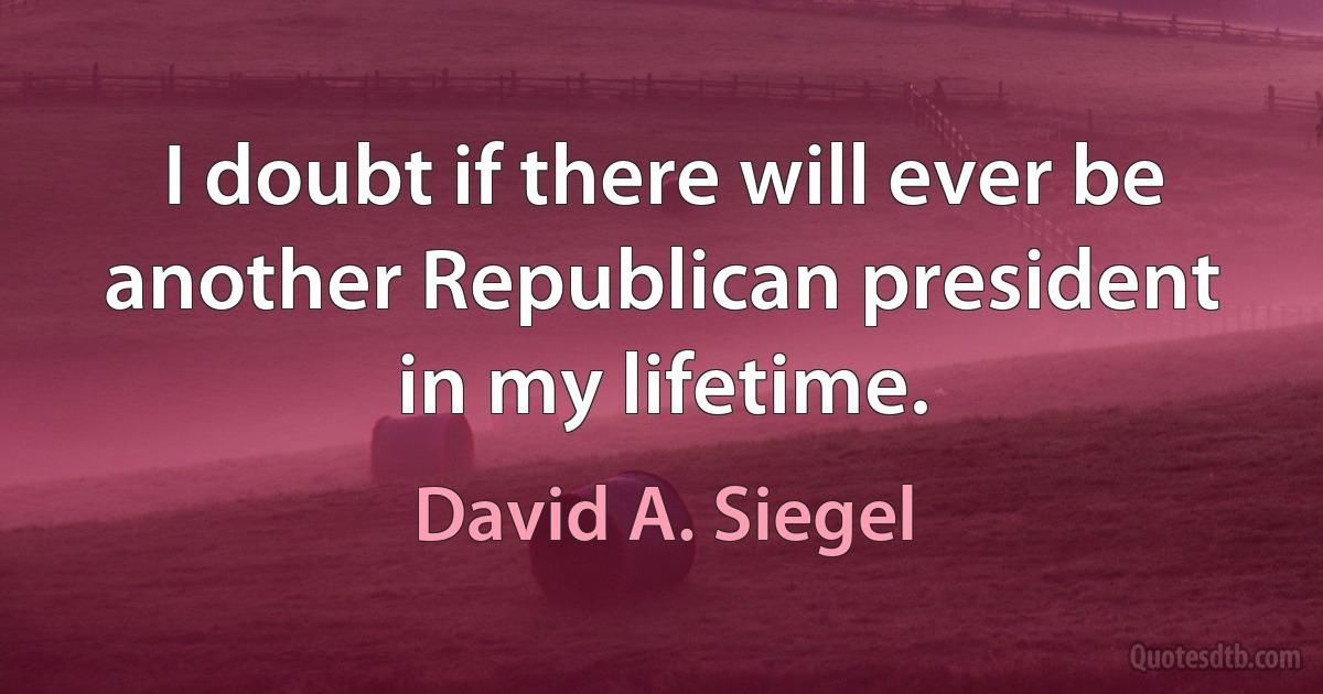 I doubt if there will ever be another Republican president in my lifetime. (David A. Siegel)