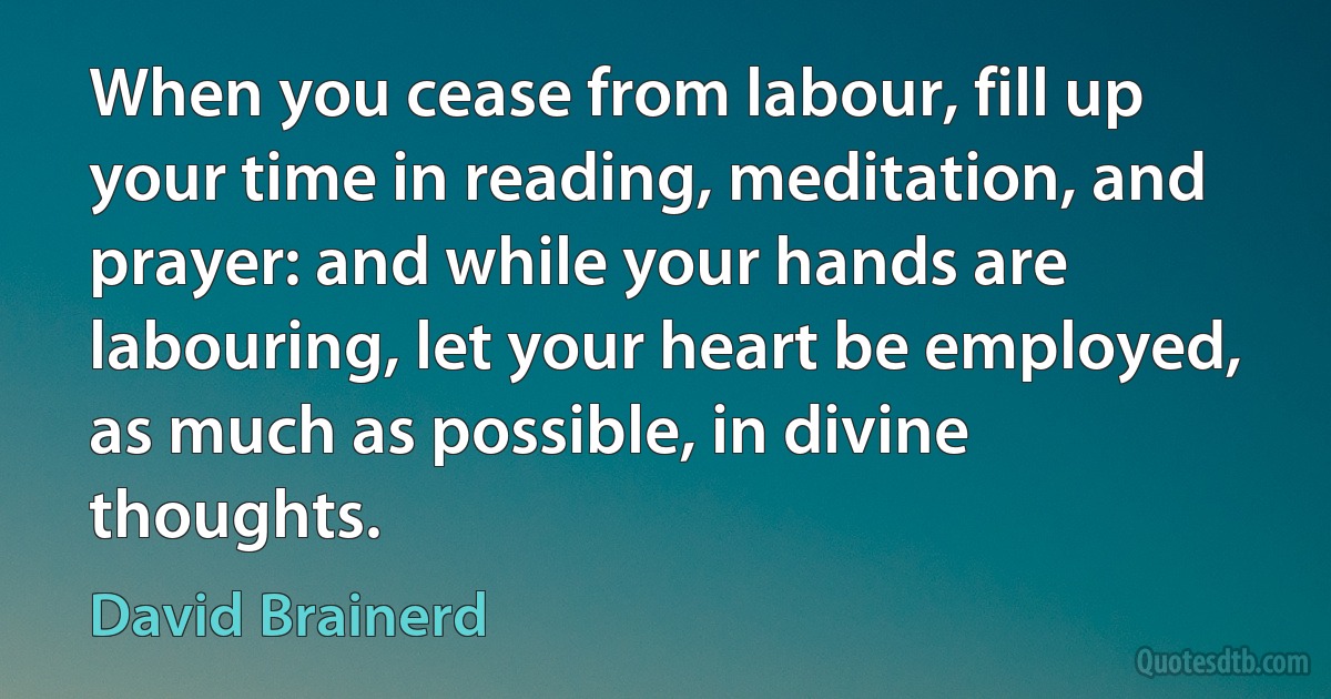 When you cease from labour, fill up your time in reading, meditation, and prayer: and while your hands are labouring, let your heart be employed, as much as possible, in divine thoughts. (David Brainerd)