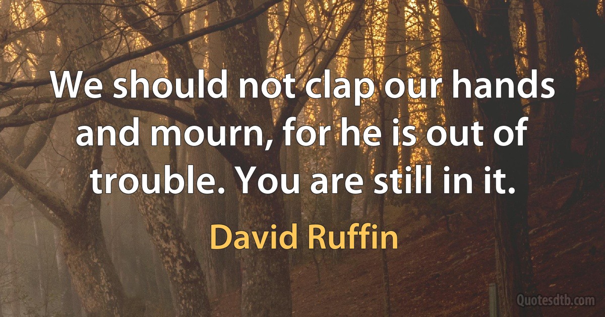 We should not clap our hands and mourn, for he is out of trouble. You are still in it. (David Ruffin)